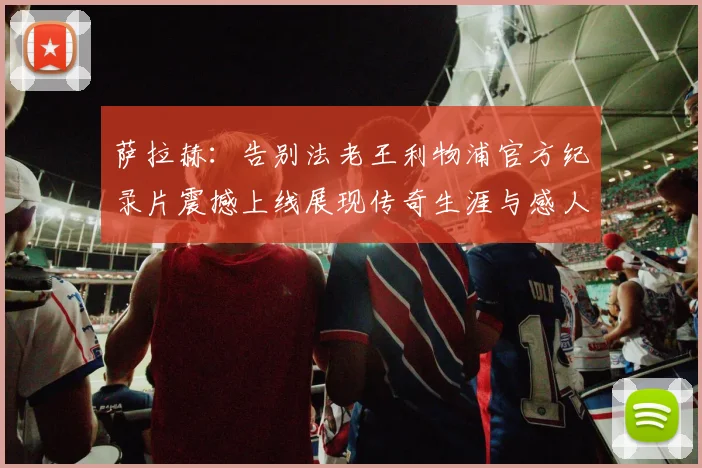 萨拉赫：告别法老王利物浦官方纪录片震撼上线展现传奇生涯与感人时刻
