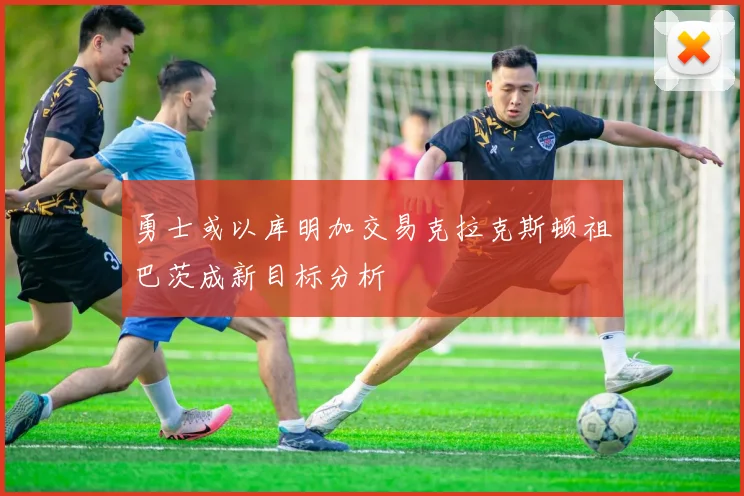 勇士或以库明加交易克拉克斯顿祖巴茨成新目标分析