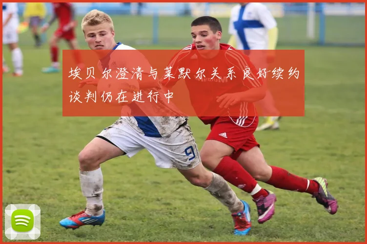 埃贝尔澄清与莱默尔关系良好续约谈判仍在进行中