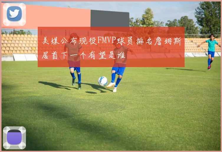 美媒公布现役FMVP球员排名詹姆斯居首下一个有望是谁
