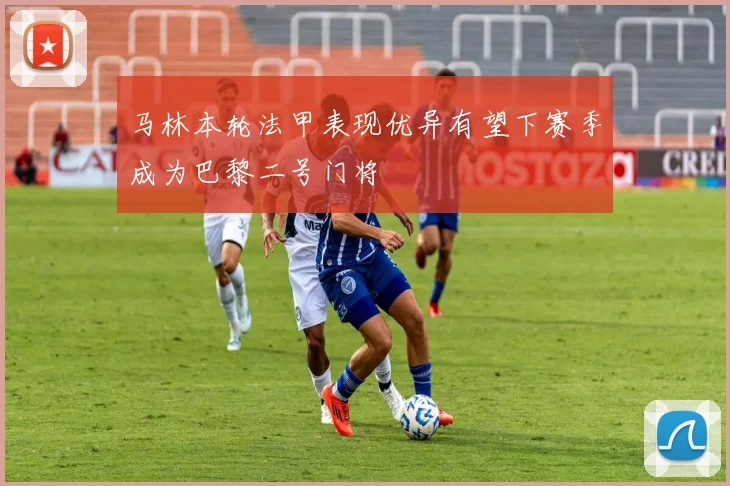 马林本轮法甲表现优异有望下赛季成为巴黎二号门将