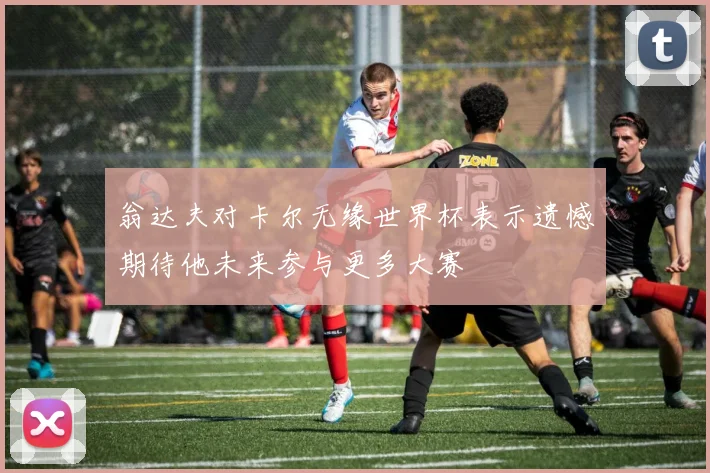 翁达夫对卡尔无缘世界杯表示遗憾期待他未来参与更多大赛