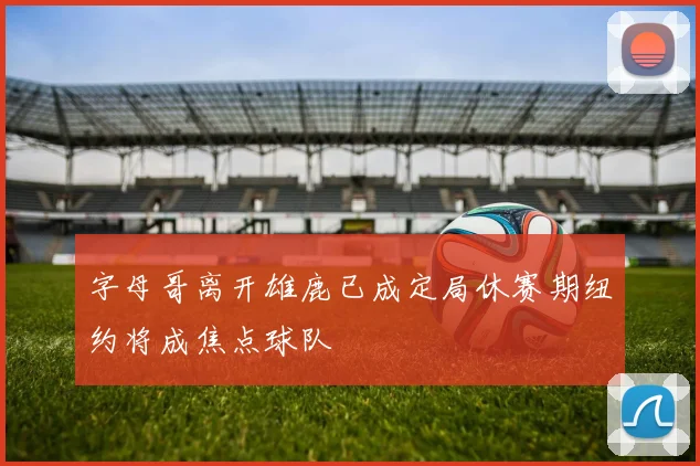 字母哥离开雄鹿已成定局休赛期纽约将成焦点球队