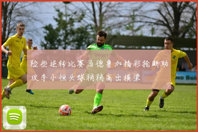险些逆转比赛马德鲁加精彩抢断助攻李小恒头球稍稍高出横梁