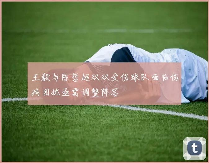 王毅与陈哲超双双受伤球队面临伤病困扰亟需调整阵容