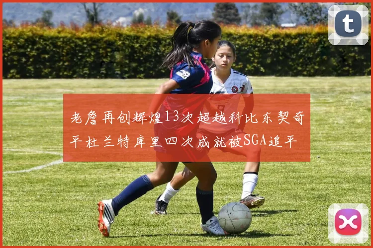 老詹再创辉煌13次超越科比东契奇平杜兰特库里四次成就被SGA追平