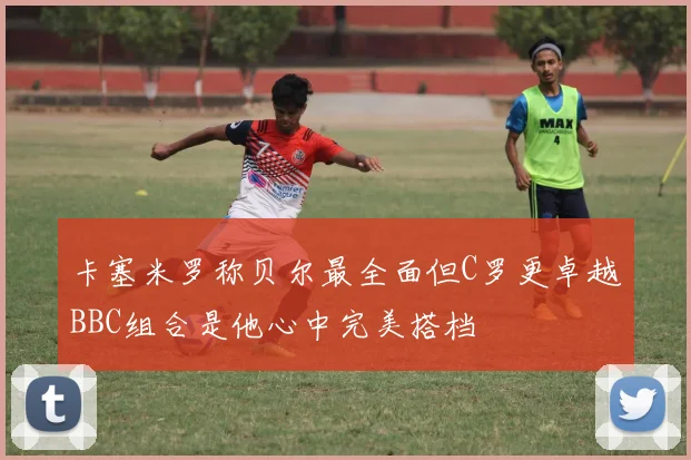 卡塞米罗称贝尔最全面但C罗更卓越BBC组合是他心中完美搭档
