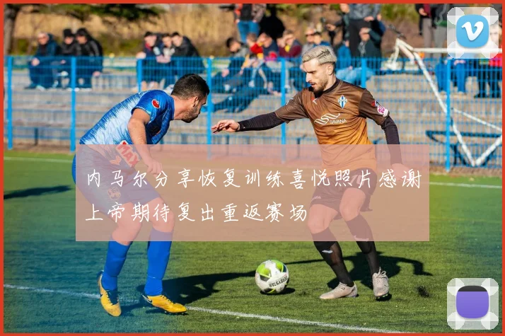 内马尔分享恢复训练喜悦照片感谢上帝期待复出重返赛场