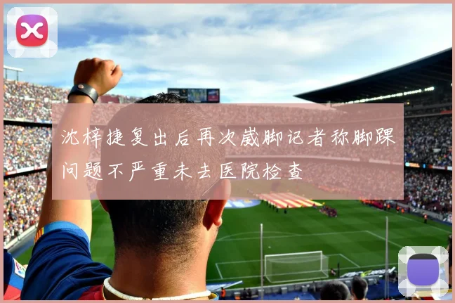 沈梓捷复出后再次崴脚记者称脚踝问题不严重未去医院检查