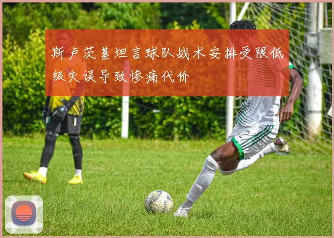 斯卢茨基坦言球队战术安排受限低级失误导致惨痛代价