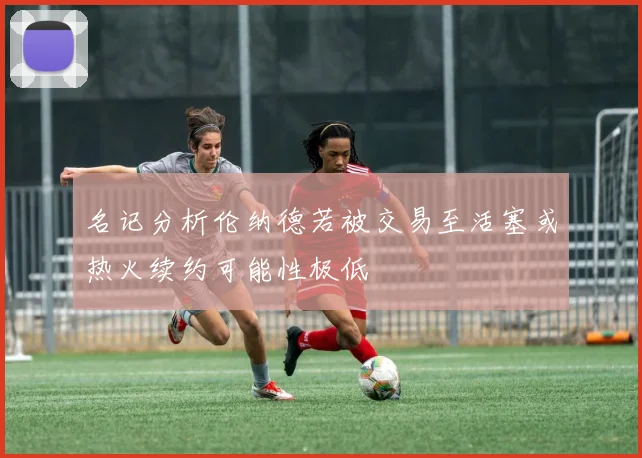 名记分析伦纳德若被交易至活塞或热火续约可能性极低