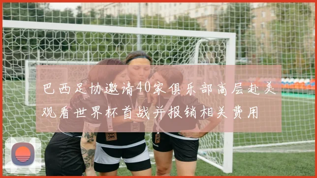 巴西足协邀请40家俱乐部高层赴美观看世界杯首战并报销相关费用
