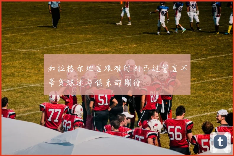 加拉格尔坦言艰难时刻已过誓言不辜负球迷与俱乐部期待