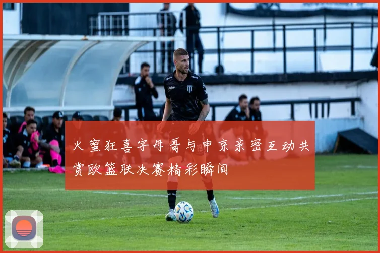 火蜜狂喜字母哥与申京亲密互动共赏欧篮联决赛精彩瞬间