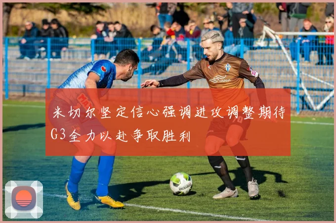 米切尔坚定信心强调进攻调整期待G3全力以赴争取胜利