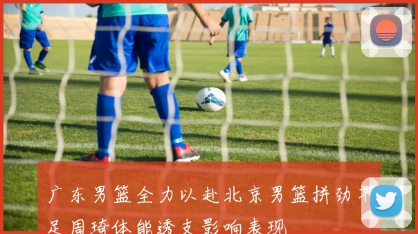 广东男篮全力以赴北京男篮拼劲不足周琦体能透支影响表现