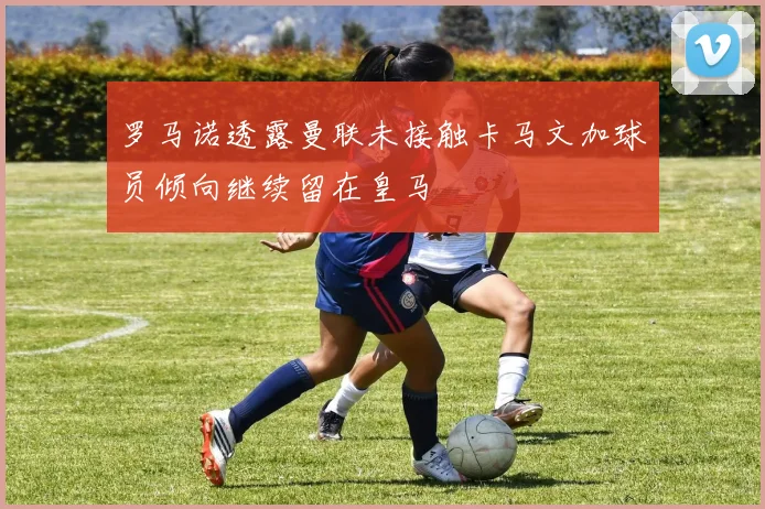 罗马诺透露曼联未接触卡马文加球员倾向继续留在皇马
