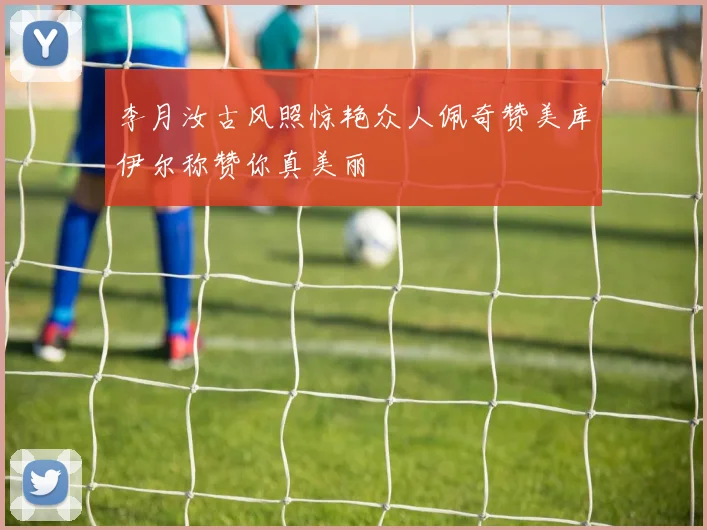 李月汝古风照惊艳众人佩奇赞美库伊尔称赞你真美丽