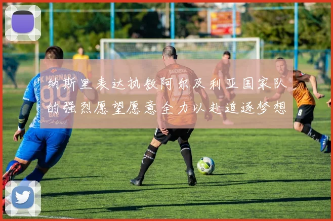 纳斯里表达执教阿尔及利亚国家队的强烈愿望愿意全力以赴追逐梦想