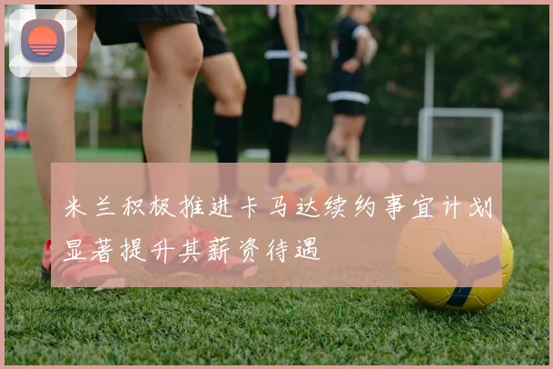 米兰积极推进卡马达续约事宜计划显著提升其薪资待遇