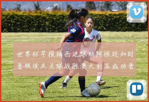 世界杯早报梅西进球助阿根廷加时晋级埃及点球战胜澳大利亚成功晋级