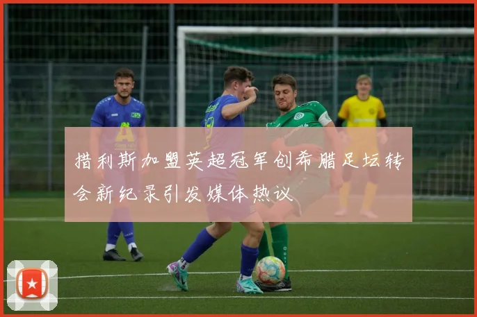 措利斯加盟英超冠军创希腊足坛转会新纪录引发媒体热议